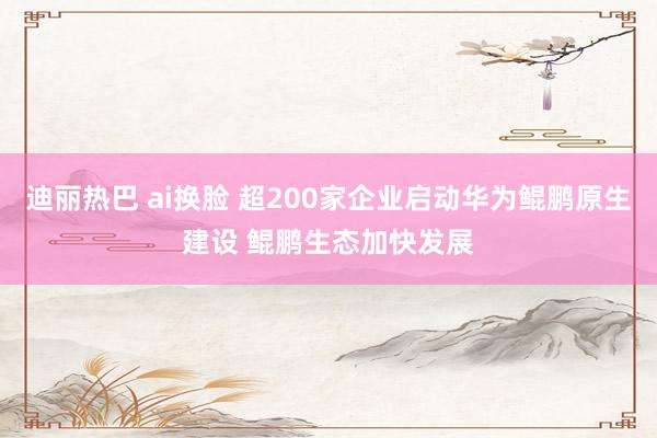 迪丽热巴 ai换脸 超200家企业启动华为鲲鹏原生建设 鲲鹏生态加快发展