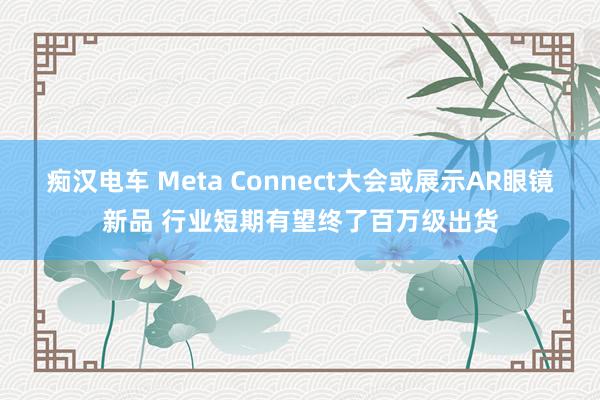 痴汉电车 Meta Connect大会或展示AR眼镜新品 行业短期有望终了百万级出货