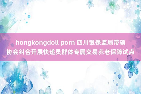 hongkongdoll porn 四川银保监局带领协会纠合开展快递员群体专属交易养老保障试点