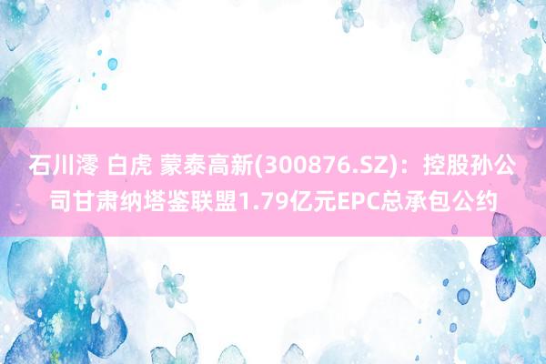 石川澪 白虎 蒙泰高新(300876.SZ)：控股孙公司甘肃纳塔鉴联盟1.79亿元EPC总承包公约