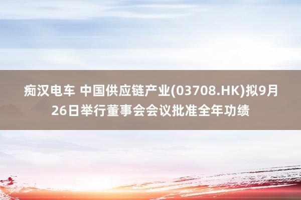 痴汉电车 中国供应链产业(03708.HK)拟9月26日举行董事会会议批准全年功绩