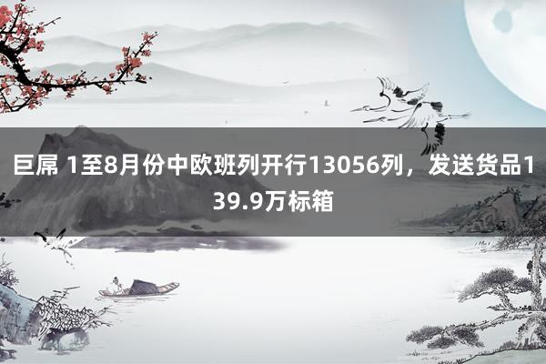 巨屌 1至8月份中欧班列开行13056列，发送货品139.9万标箱