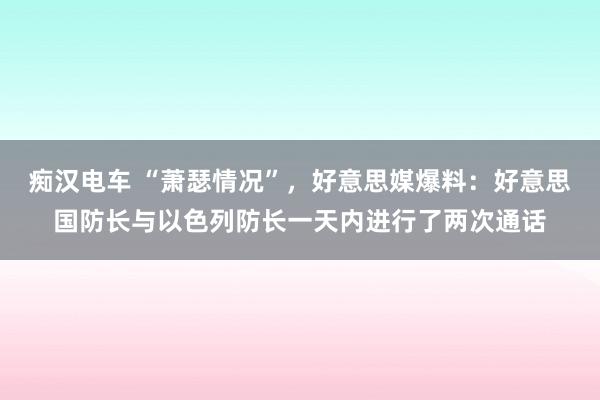 痴汉电车 “萧瑟情况”，好意思媒爆料：好意思国防长与以色列防长一天内进行了两次通话