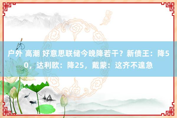 户外 高潮 好意思联储今晚降若干？新债王：降50，达利欧：降25，戴蒙：这齐不遑急