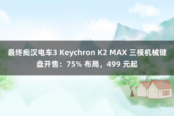 最终痴汉电车3 Keychron K2 MAX 三模机械键盘开售：75% 布局，499 元起