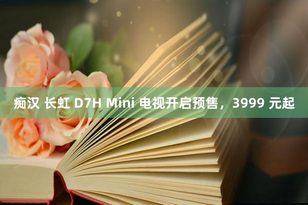 痴汉 长虹 D7H Mini 电视开启预售，3999 元起