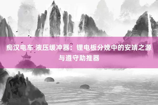 痴汉电车 液压缓冲器：锂电板分娩中的安靖之源与遵守助推器