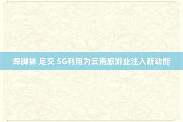 踩脚袜 足交 5G利用为云南旅游业注入新动能