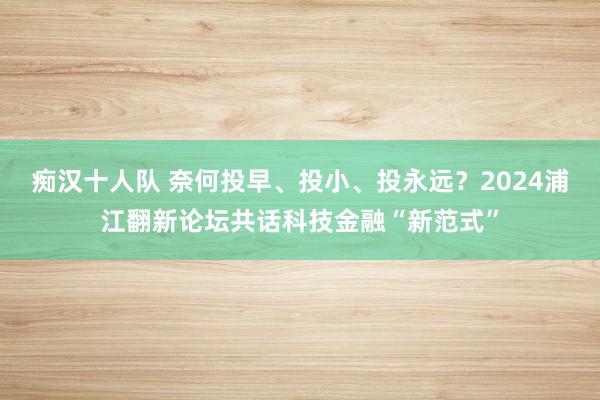 痴汉十人队 奈何投早、投小、投永远？2024浦江翻新论坛共话科技金融“新范式”