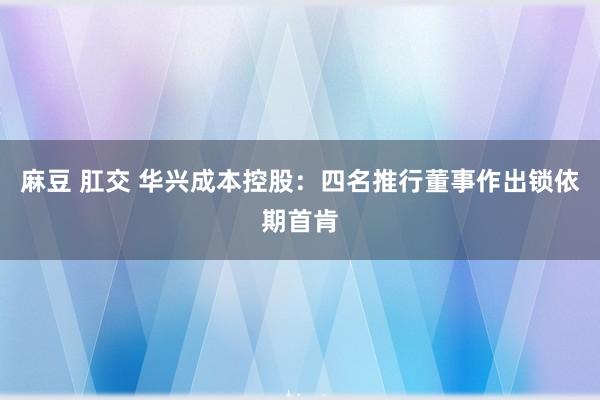 麻豆 肛交 华兴成本控股：四名推行董事作出锁依期首肯