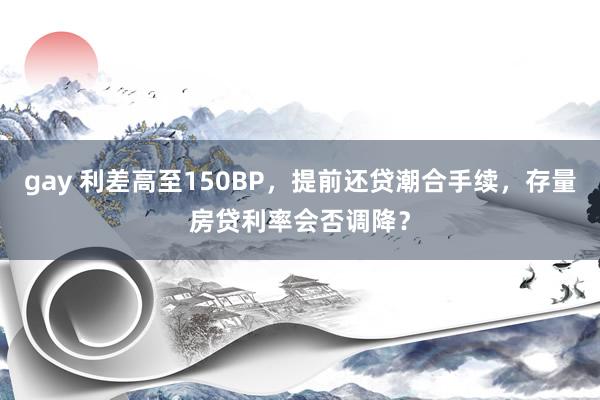 gay 利差高至150BP，提前还贷潮合手续，存量房贷利率会否调降？