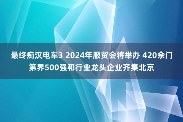 最终痴汉电车3 2024年服贸会将举办 420余门第界500强和行业龙头企业齐集北京