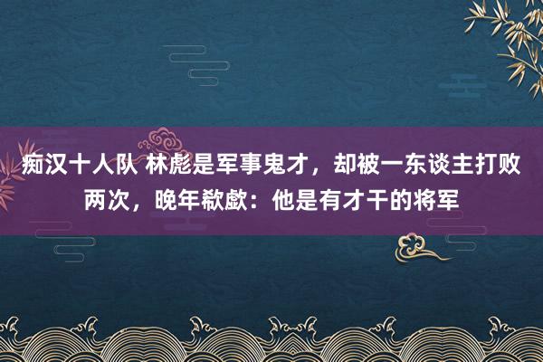 痴汉十人队 林彪是军事鬼才，却被一东谈主打败两次，晚年欷歔：他是有才干的将军