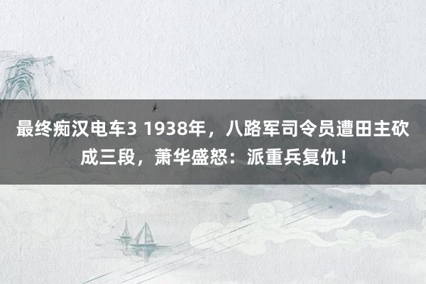 最终痴汉电车3 1938年，八路军司令员遭田主砍成三段，萧华盛怒：派重兵复仇！