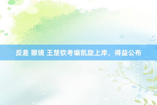 反差 眼镜 王楚钦考编凯旋上岸，得益公布