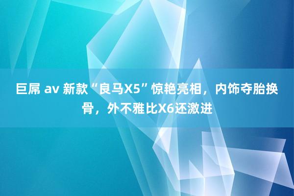 巨屌 av 新款“良马X5”惊艳亮相，内饰夺胎换骨，外不雅比X6还激进