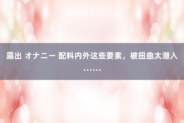 露出 オナニー 配料内外这些要素，被扭曲太潜入……