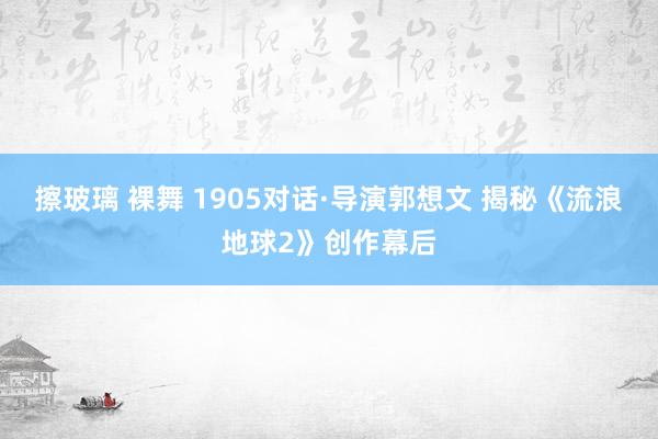 擦玻璃 裸舞 1905对话·导演郭想文 揭秘《流浪地球2》创作幕后