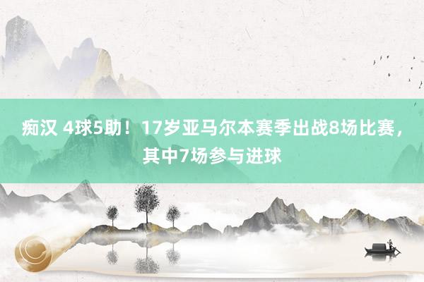 痴汉 4球5助！17岁亚马尔本赛季出战8场比赛，其中7场参与进球