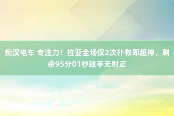 痴汉电车 专注力！拉亚全场仅2次扑救即超神，剩余95分01秒敌手无射正