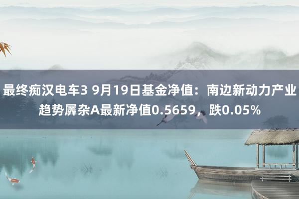 最终痴汉电车3 9月19日基金净值：南边新动力产业趋势羼杂A最新净值0.5659，跌0.05%