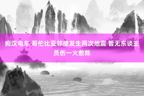 痴汉电车 哥伦比亚邻接发生两次地震 暂无东谈主员伤一火敷陈