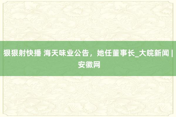 狠狠射快播 海天味业公告，她任董事长_大皖新闻 | 安徽网