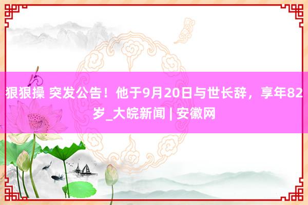 狠狠操 突发公告！他于9月20日与世长辞，享年82岁_大皖新闻 | 安徽网