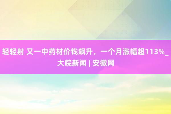 轻轻射 又一中药材价钱飙升，一个月涨幅超113%_大皖新闻 | 安徽网