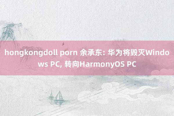 hongkongdoll porn 余承东: 华为将毁灭Windows PC， 转向HarmonyOS PC