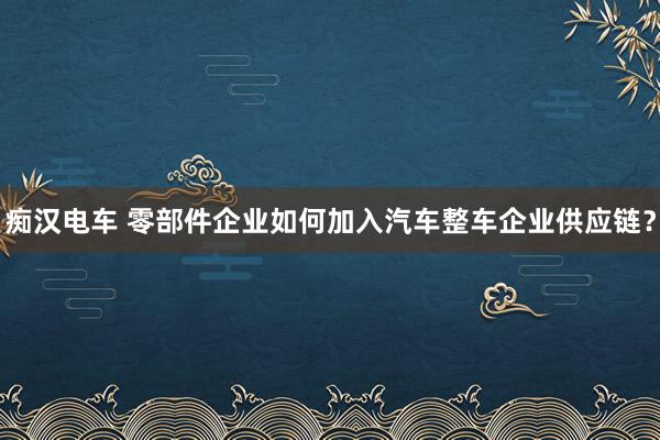 痴汉电车 零部件企业如何加入汽车整车企业供应链？