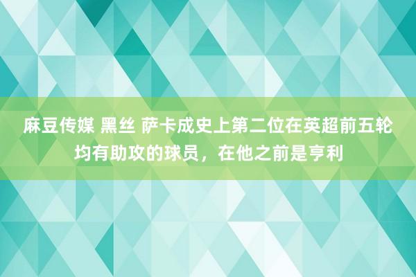 麻豆传媒 黑丝 萨卡成史上第二位在英超前五轮均有助攻的球员，在他之前是亨利