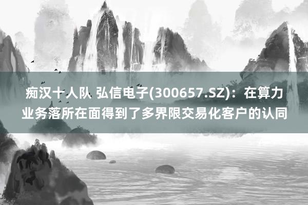 痴汉十人队 弘信电子(300657.SZ)：在算力业务落所在面得到了多界限交易化客户的认同