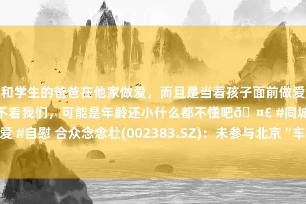 和学生的爸爸在他家做爱，而且是当着孩子面前做爱，太刺激了，孩子完全不看我们，可能是年龄还小什么都不懂吧🤣 #同城 #文爱 #自慰 合众念念壮(002383.SZ)：未参与北京“车路云一体化”项盘算推算招标