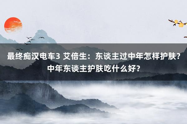 最终痴汉电车3 艾倍生：东谈主过中年怎样护肤？中年东谈主护肤吃什么好？