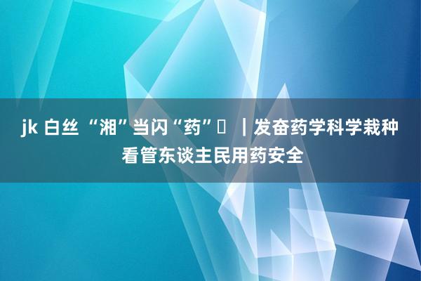 jk 白丝 “湘”当闪“药”⑰｜发奋药学科学栽种 看管东谈主民用药安全