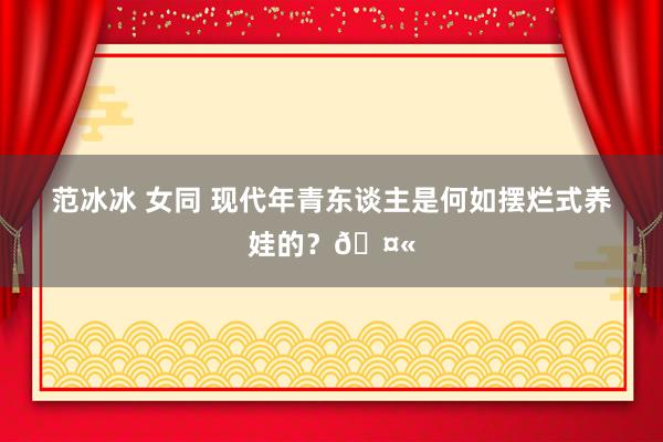 范冰冰 女同 现代年青东谈主是何如摆烂式养娃的？🤫