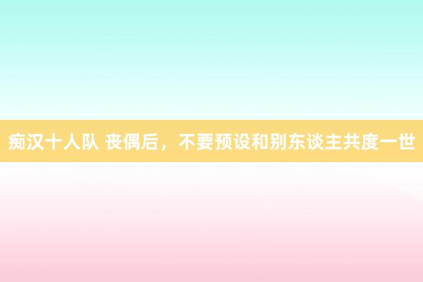 痴汉十人队 丧偶后，不要预设和别东谈主共度一世