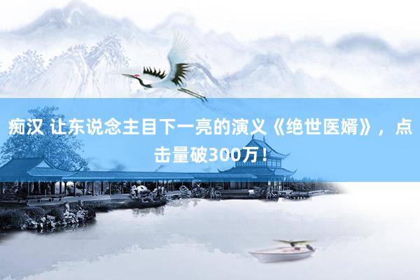 痴汉 让东说念主目下一亮的演义《绝世医婿》，点击量破300万！