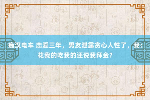 痴汉电车 恋爱三年，男友泄露贪心人性了，我：花我的吃我的还说我拜金？