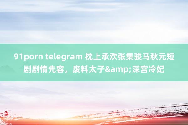 91porn telegram 枕上承欢张集骏马秋元短剧剧情先容，废料太子&深宫冷妃