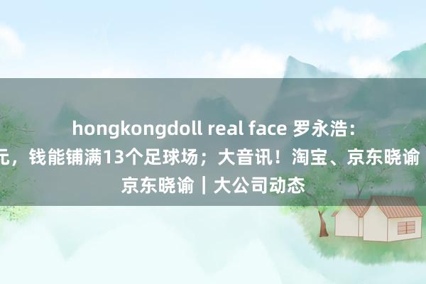 hongkongdoll real face 罗永浩：已还8.24亿元，钱能铺满13个足球场；大音讯！淘宝、京东晓谕｜大公司动态