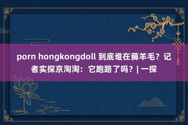 porn hongkongdoll 到底谁在薅羊毛？记者实探京淘淘：它跑路了吗？| 一探