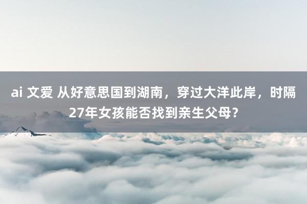 ai 文爱 从好意思国到湖南，穿过大洋此岸，时隔27年女孩能否找到亲生父母？