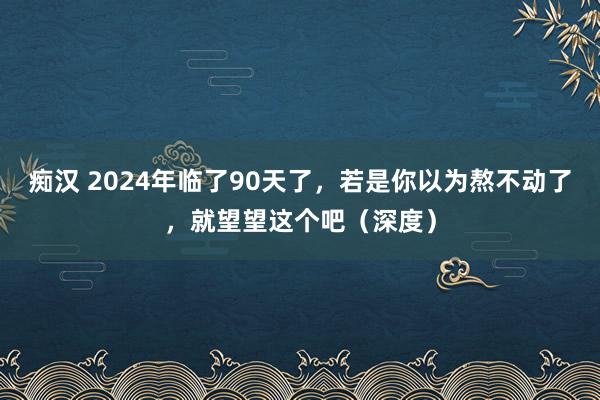 痴汉 2024年临了90天了，若是你以为熬不动了，就望望这个吧（深度）