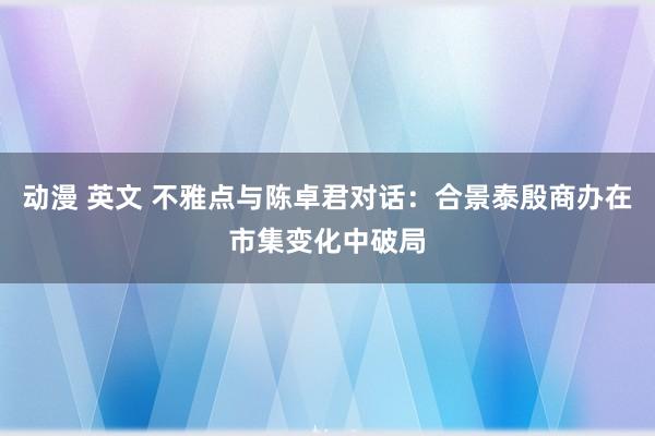 动漫 英文 不雅点与陈卓君对话：合景泰殷商办在市集变化中破局