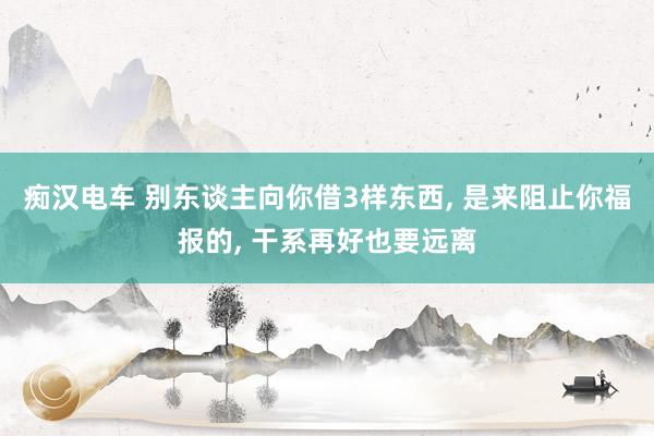 痴汉电车 别东谈主向你借3样东西， 是来阻止你福报的， 干系再好也要远离