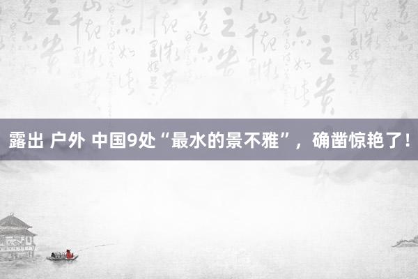 露出 户外 中国9处“最水的景不雅”，确凿惊艳了！