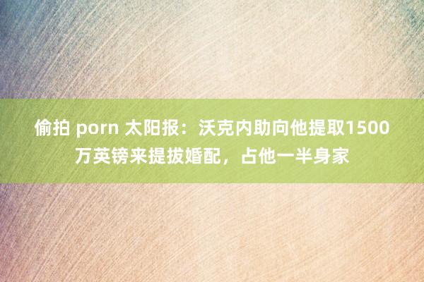 偷拍 porn 太阳报：沃克内助向他提取1500万英镑来提拔婚配，占他一半身家