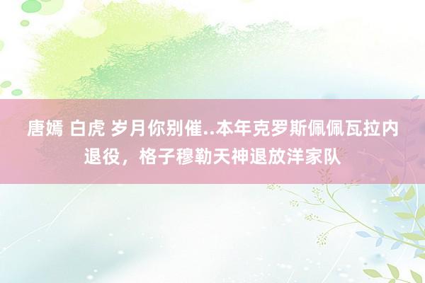 唐嫣 白虎 岁月你别催..本年克罗斯佩佩瓦拉内退役，格子穆勒天神退放洋家队